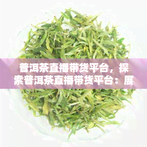 普洱茶直播带货平台，探索普洱茶直播带货平台：展茶叶市场的新趋势