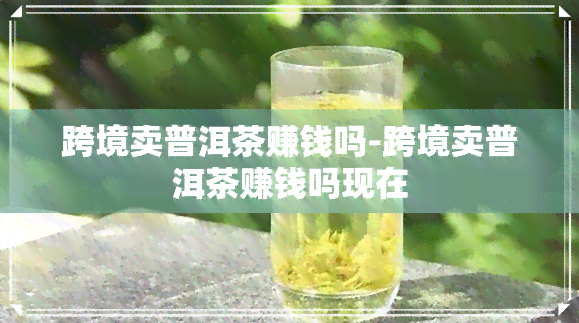 跨境卖普洱茶赚钱吗-跨境卖普洱茶赚钱吗现在