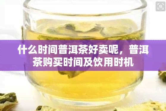 什么时间普洱茶好卖呢，普洱茶购买时间及饮用时机