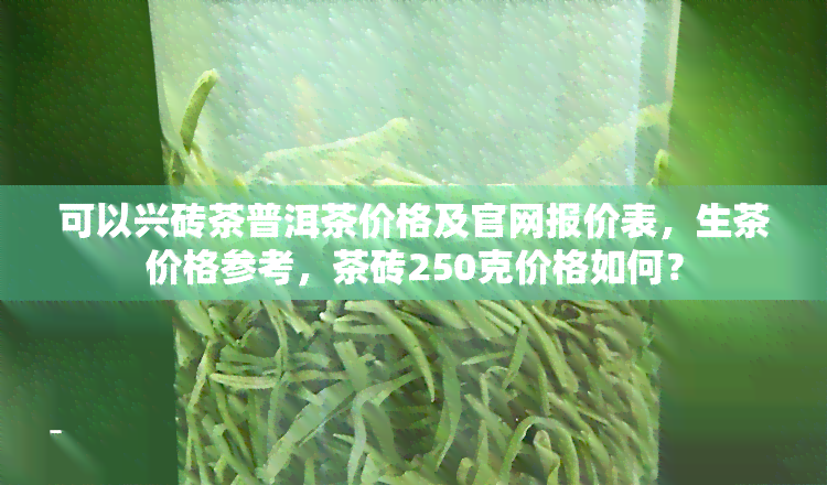 可以兴砖茶普洱茶价格及官网报价表，生茶价格参考，茶砖250克价格如何？