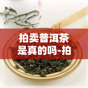 拍卖普洱茶是真的吗-拍卖普洱茶是真的吗还是假的