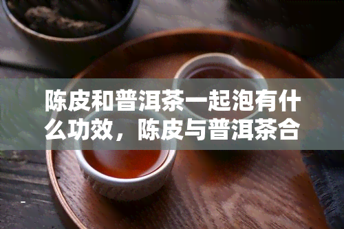 陈皮和普洱茶一起泡有什么功效，陈皮与普洱茶合泡：共同功效大揭秘！