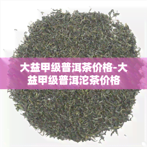 大益甲级普洱茶价格-大益甲级普洱沱茶价格