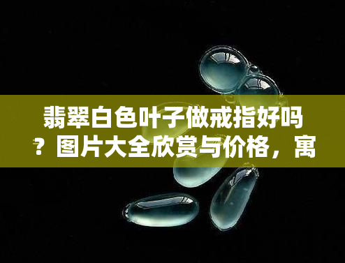 翡翠白色叶子做戒指好吗？图片大全欣赏与价格，寓意解析，白叶好还是绿叶？白色翡翠戒指镶嵌图片全览