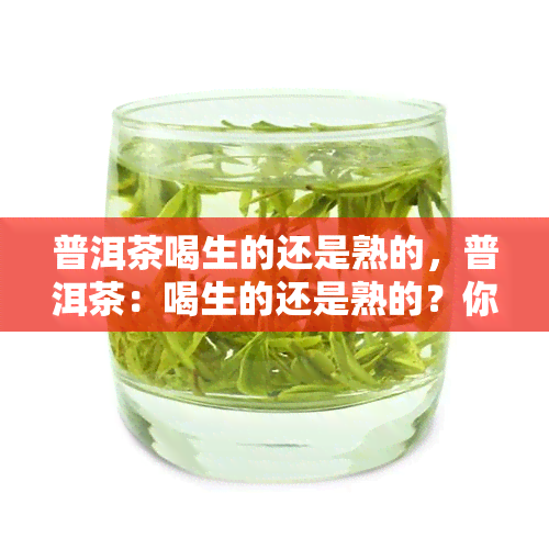 普洱茶喝生的还是熟的，普洱茶：喝生的还是熟的？你的选择可能影响口感和健