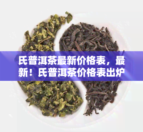 氏普洱茶最新价格表，最新！氏普洱茶价格表出炉，一目了然！