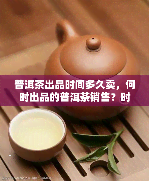 普洱茶出品时间多久卖，何时出品的普洱茶销售？时间节点揭秘