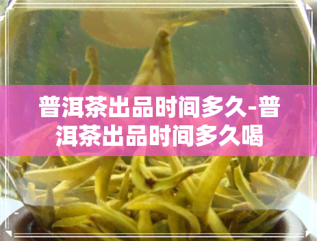 普洱茶出品时间多久-普洱茶出品时间多久喝