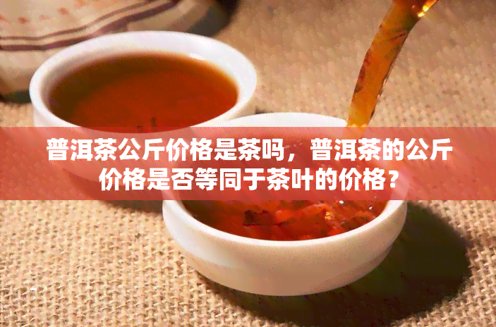 普洱茶公斤价格是茶吗，普洱茶的公斤价格是否等同于茶叶的价格？