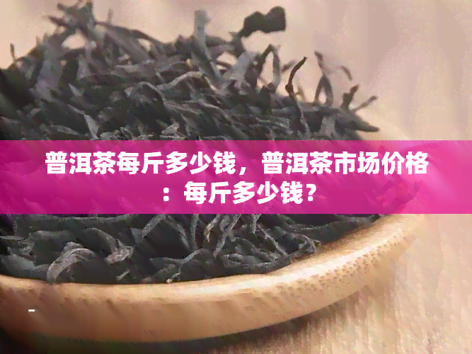 普洱茶每斤多少钱，普洱茶市场价格：每斤多少钱？