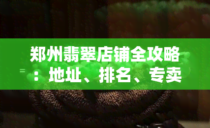 郑州翡翠店铺全攻略：地址、排名、专卖店、交易市场一网打尽，哪家更便宜？