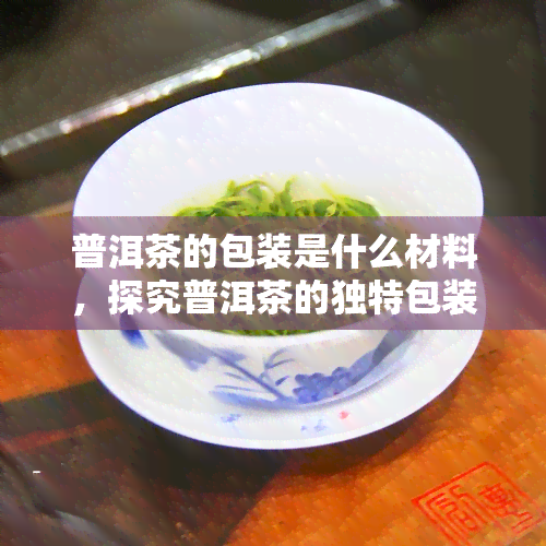 普洱茶的包装是什么材料，探究普洱茶的独特包装材质