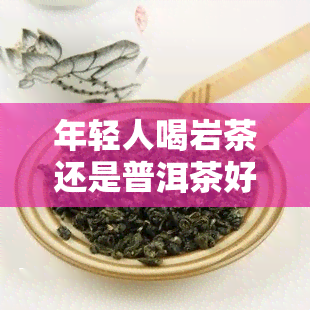 年轻人喝岩茶还是普洱茶好，探讨适合年轻人饮用的茶叶：岩茶与普洱茶哪个更好？