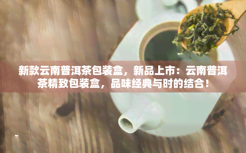 新款云南普洱茶包装盒，新品上市：云南普洱茶精致包装盒，品味经典与时的结合！