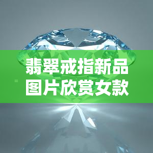 翡翠戒指新品图片欣赏女款，精美绝伦！新品翡翠戒指女款图片欣赏