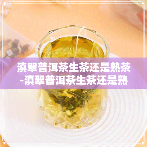 滇翠普洱茶生茶还是熟茶-滇翠普洱茶生茶还是熟茶好