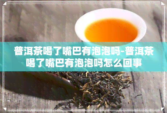 普洱茶喝了嘴巴有泡泡吗-普洱茶喝了嘴巴有泡泡吗怎么回事