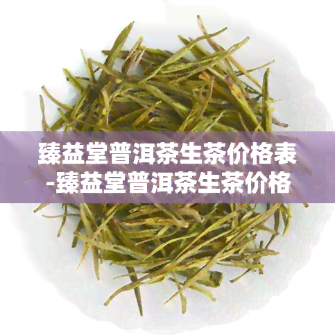 臻益堂普洱茶生茶价格表-臻益堂普洱茶生茶价格表及图片