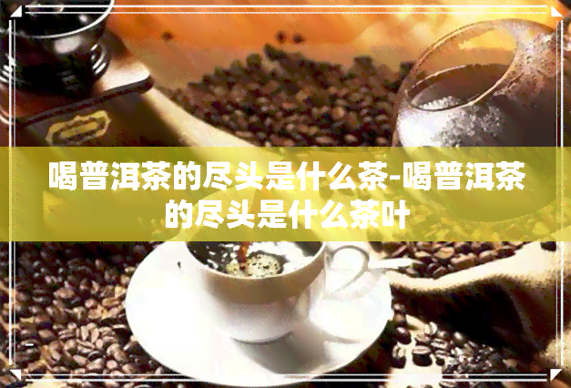 喝普洱茶的尽头是什么茶-喝普洱茶的尽头是什么茶叶