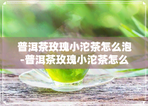 普洱茶玫瑰小沱茶怎么泡-普洱茶玫瑰小沱茶怎么泡好喝