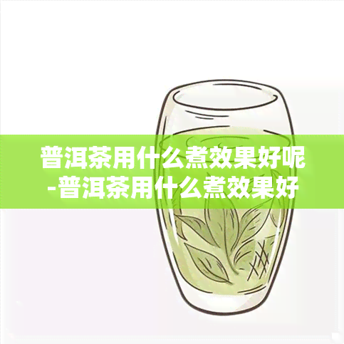 普洱茶用什么煮效果好呢-普洱茶用什么煮效果好呢女生