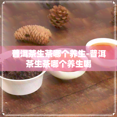 普洱茶生茶哪个养生-普洱茶生茶哪个养生喝