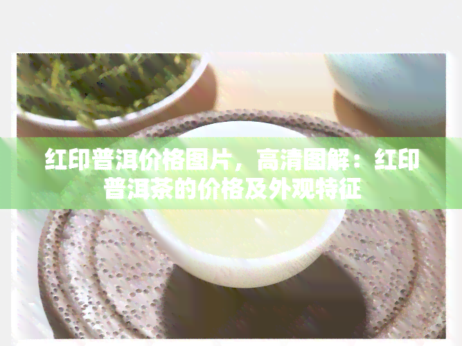 红印普洱价格图片，高清图解：红印普洱茶的价格及外观特征