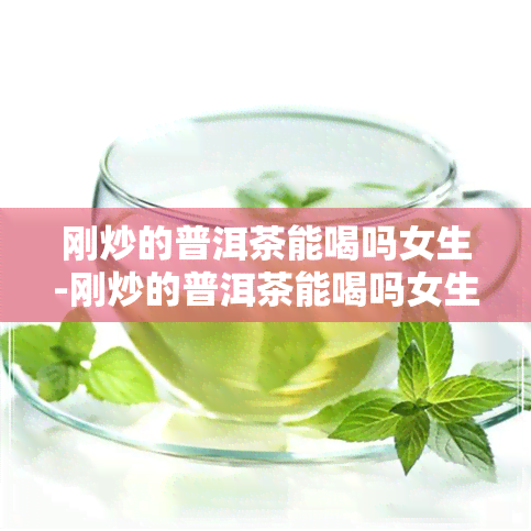 刚炒的普洱茶能喝吗女生-刚炒的普洱茶能喝吗女生可以喝吗