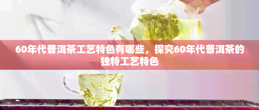 60年代普洱茶工艺特色有哪些，探究60年代普洱茶的独特工艺特色