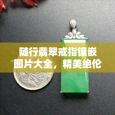 随行翡翠戒指镶嵌图片大全，精美绝伦！随行翡翠戒指镶嵌图片大全，让你一饱眼福！