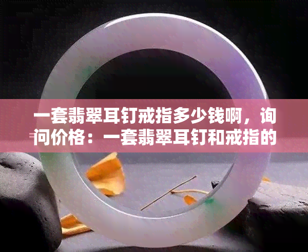 一套翡翠耳钉戒指多少钱啊，询问价格：一套翡翠耳钉和戒指的总价是多少？