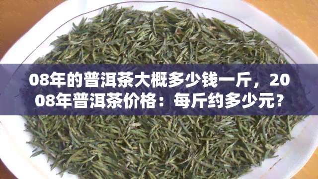 08年的普洱茶大概多少钱一斤，2008年普洱茶价格：每斤约多少元？