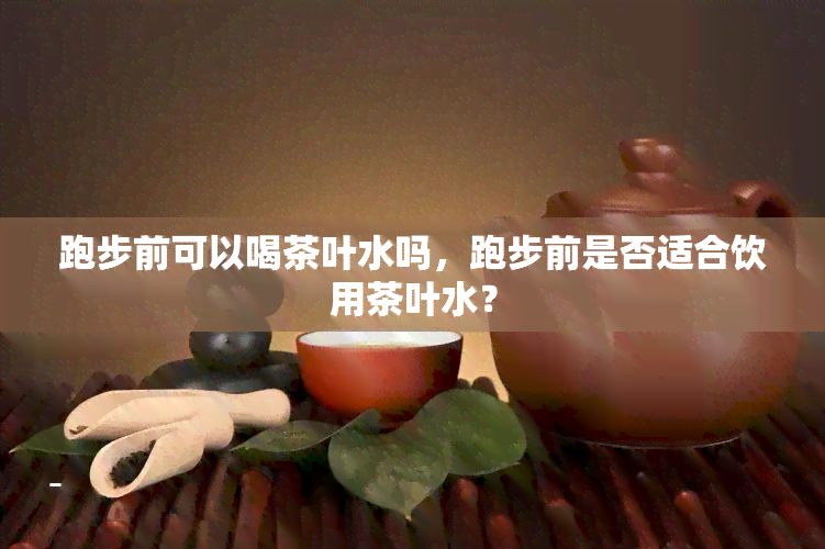 跑步前可以喝茶叶水吗，跑步前是否适合饮用茶叶水？