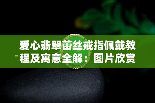 爱心翡翠蕾丝戒指佩戴教程及寓意全解：图片欣赏与女款展示