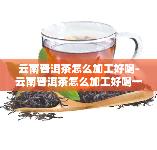 云南普洱茶怎么加工好喝-云南普洱茶怎么加工好喝一点