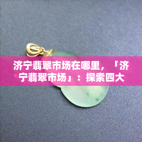 济宁翡翠市场在哪里，「济宁翡翠市场」：探索四大翡翠集散地之一的宝藏之地