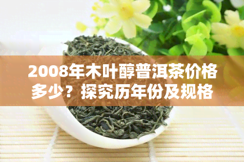 2008年木叶醇普洱茶价格多少？探究历年份及规格的售价变化