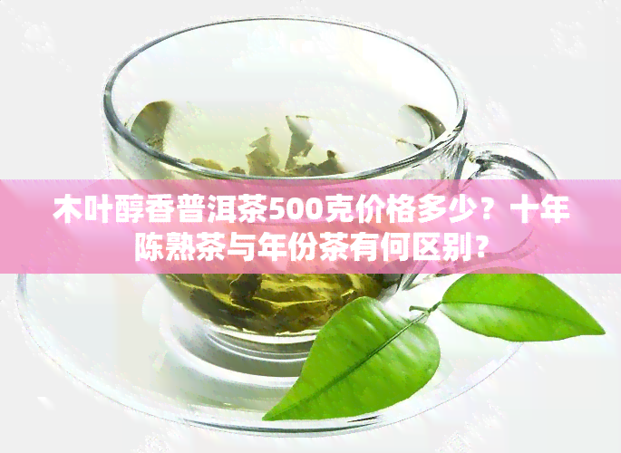 木叶醇香普洱茶500克价格多少？十年陈熟茶与年份茶有何区别？