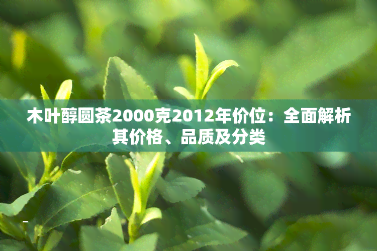 木叶醇圆茶2000克2012年价位：全面解析其价格、品质及分类