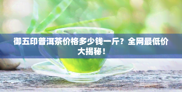 御五印普洱茶价格多少钱一斤？全网更低价大揭秘！