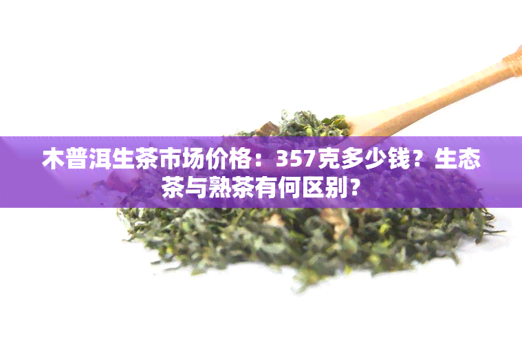 木普洱生茶市场价格：357克多少钱？生态茶与熟茶有何区别？