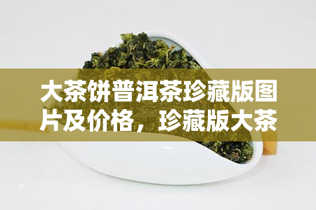 大茶饼普洱茶珍藏版图片及价格，珍藏版大茶饼普洱茶：精美图片与市场价格全解析