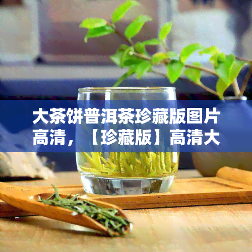 大茶饼普洱茶珍藏版图片高清，【珍藏版】高清大图：普洱茶饼的美，你值得拥有！