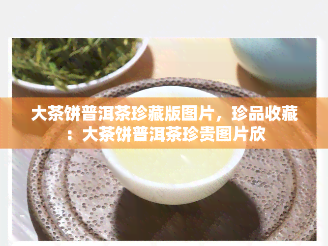 大茶饼普洱茶珍藏版图片，珍品收藏：大茶饼普洱茶珍贵图片欣