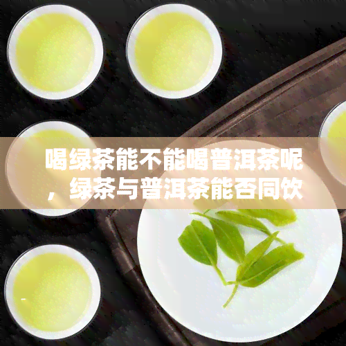 喝绿茶能不能喝普洱茶呢，绿茶与普洱茶能否同饮？