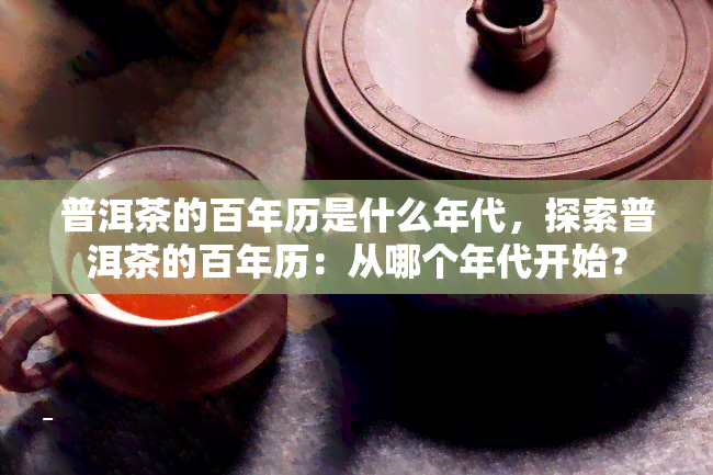 普洱茶的百年历是什么年代，探索普洱茶的百年历：从哪个年代开始？