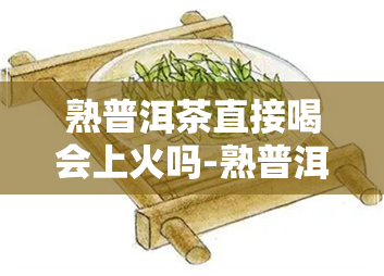 熟普洱茶直接喝会上火吗-熟普洱茶直接喝会上火吗女生