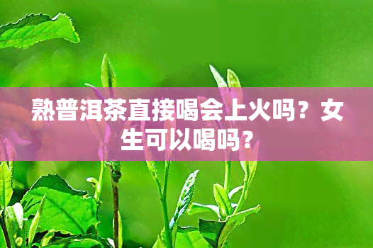 熟普洱茶直接喝会上火吗？女生可以喝吗？