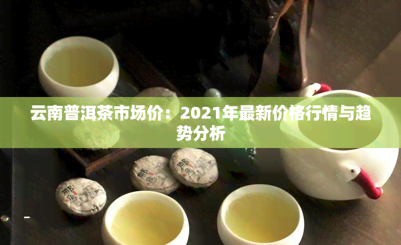 云南普洱茶市场价：2021年最新价格行情与趋势分析