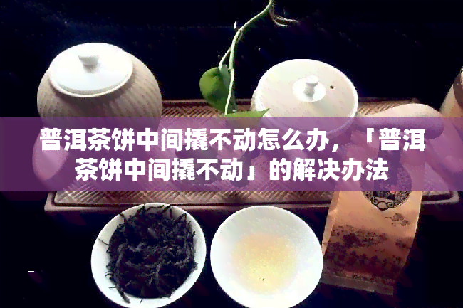 普洱茶饼中间撬不动怎么办，「普洱茶饼中间撬不动」的解决办法